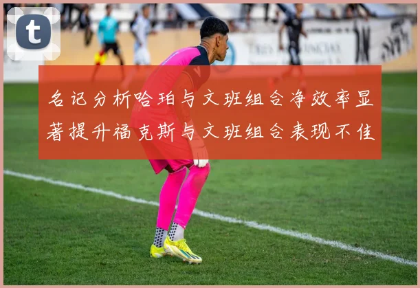 名记分析哈珀与文班组合净效率显著提升福克斯与文班组合表现不佳差距明显