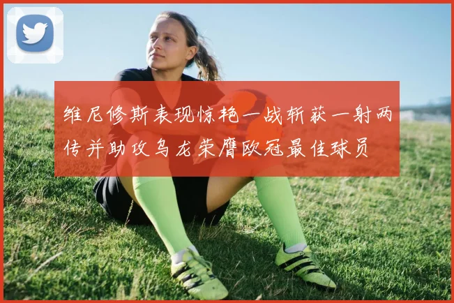 维尼修斯表现惊艳一战斩获一射两传并助攻乌龙荣膺欧冠最佳球员