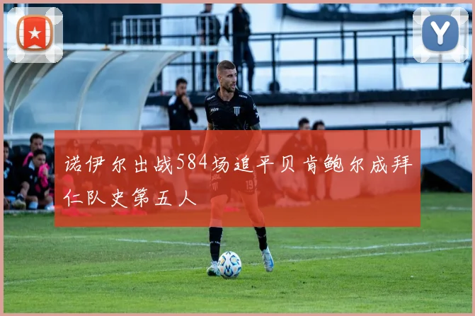 诺伊尔出战584场追平贝肯鲍尔成拜仁队史第五人