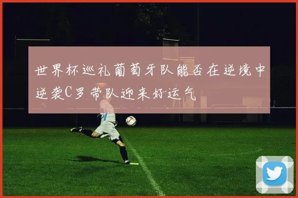世界杯巡礼葡萄牙队能否在逆境中逆袭C罗带队迎来好运气
