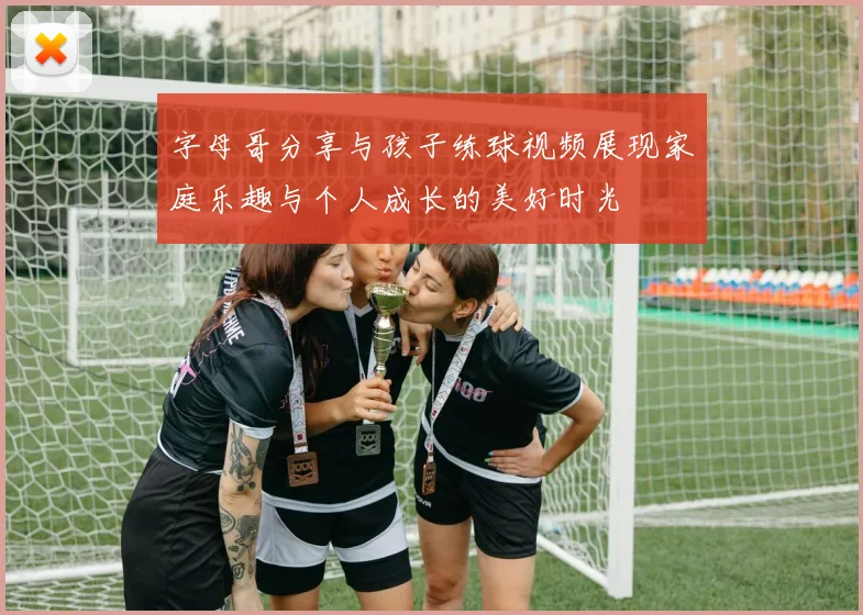字母哥分享与孩子练球视频展现家庭乐趣与个人成长的美好时光