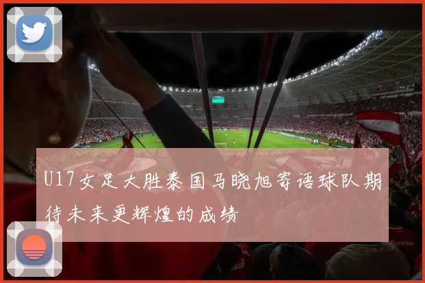 U17女足大胜泰国马晓旭寄语球队期待未来更辉煌的成绩