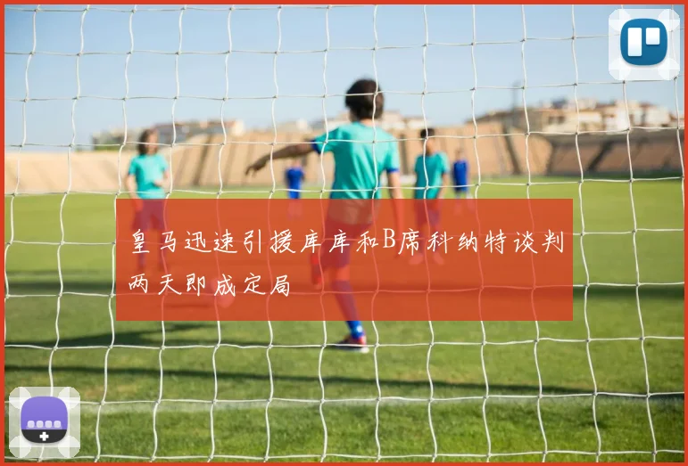 皇马迅速引援库库和B席科纳特谈判两天即成定局