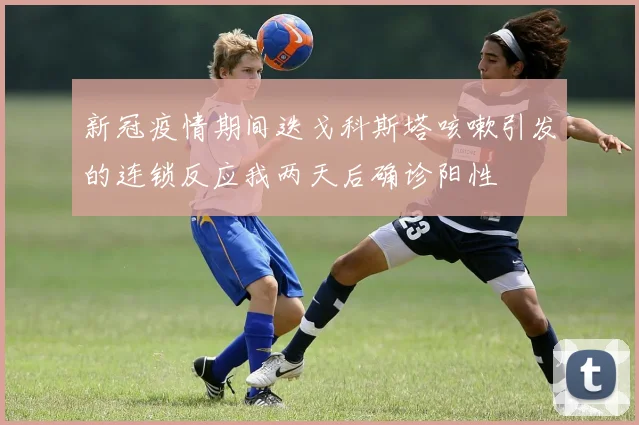 新冠疫情期间迭戈科斯塔咳嗽引发的连锁反应我两天后确诊阳性