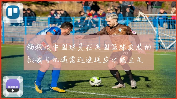 杨毅谈中国球员在美国篮球发展的挑战与机遇需迅速适应才能立足