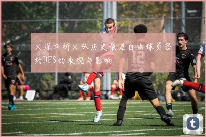 火媒评析火队历史最差自由球员签约DFS的表现与影响