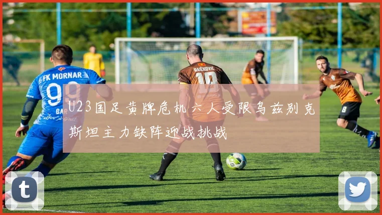 U23国足黄牌危机六人受限乌兹别克斯坦主力缺阵迎战挑战
