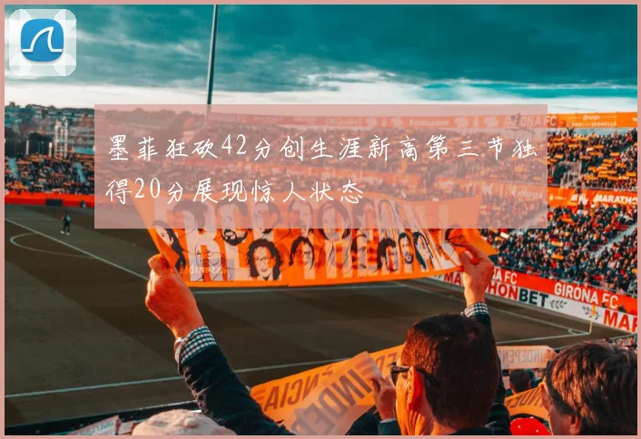 墨菲狂砍42分创生涯新高第三节独得20分展现惊人状态