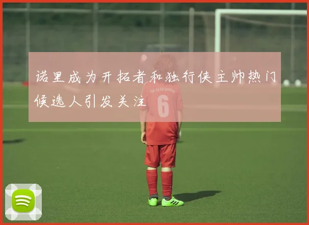 诺里成为开拓者和独行侠主帅热门候选人引发关注