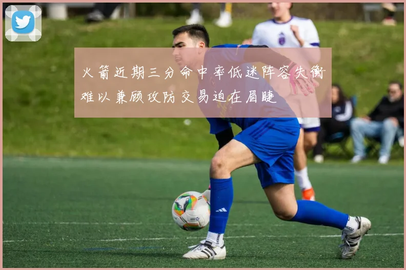 火箭近期三分命中率低迷阵容失衡难以兼顾攻防交易迫在眉睫