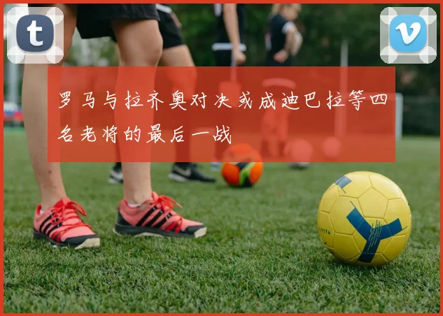 罗马与拉齐奥对决或成迪巴拉等四名老将的最后一战