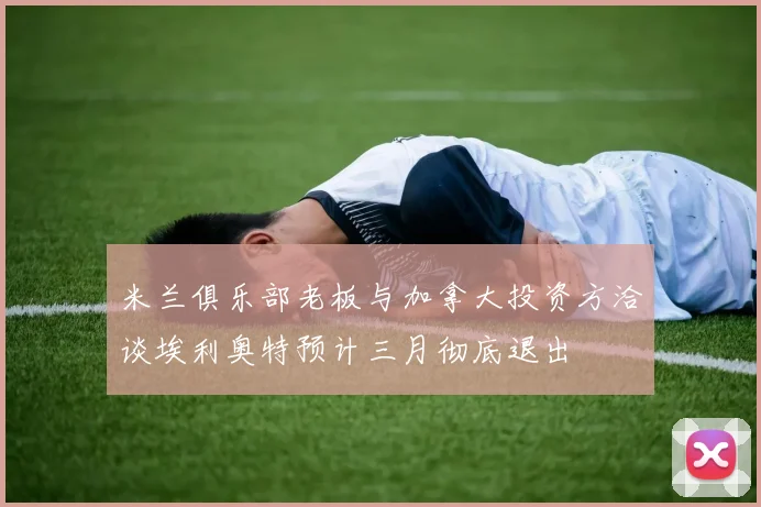米兰俱乐部老板与加拿大投资方洽谈埃利奥特预计三月彻底退出