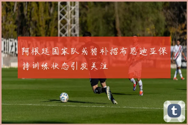 阿根廷国家队或将补招布恩迪亚保持训练状态引发关注