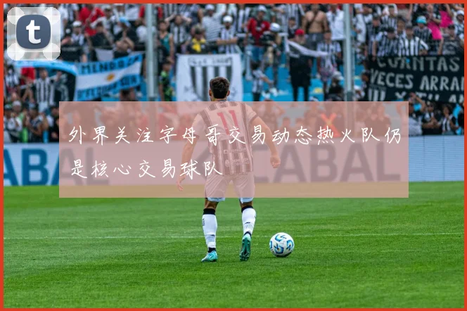 外界关注字母哥交易动态热火队仍是核心交易球队
