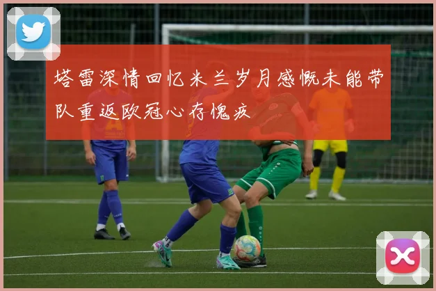 塔雷深情回忆米兰岁月感慨未能带队重返欧冠心存愧疚