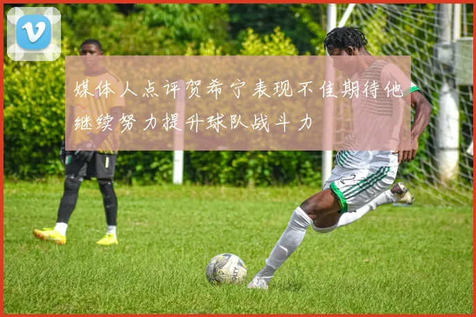 媒体人点评贺希宁表现不佳期待他继续努力提升球队战斗力