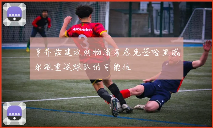 亨乔兹建议利物浦考虑免签哈里威尔逊重返球队的可能性