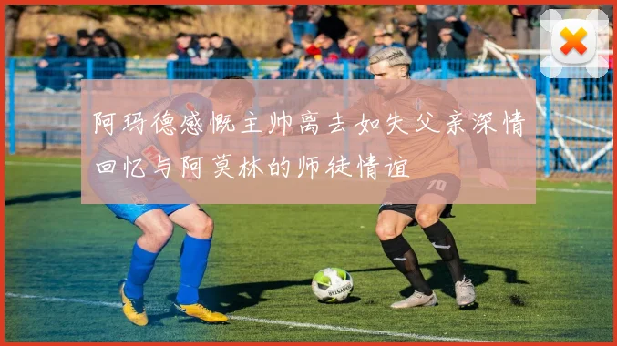 阿玛德感慨主帅离去如失父亲深情回忆与阿莫林的师徒情谊