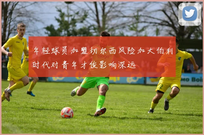 年轻球员加盟切尔西风险加大伯利时代对青年才俊影响深远