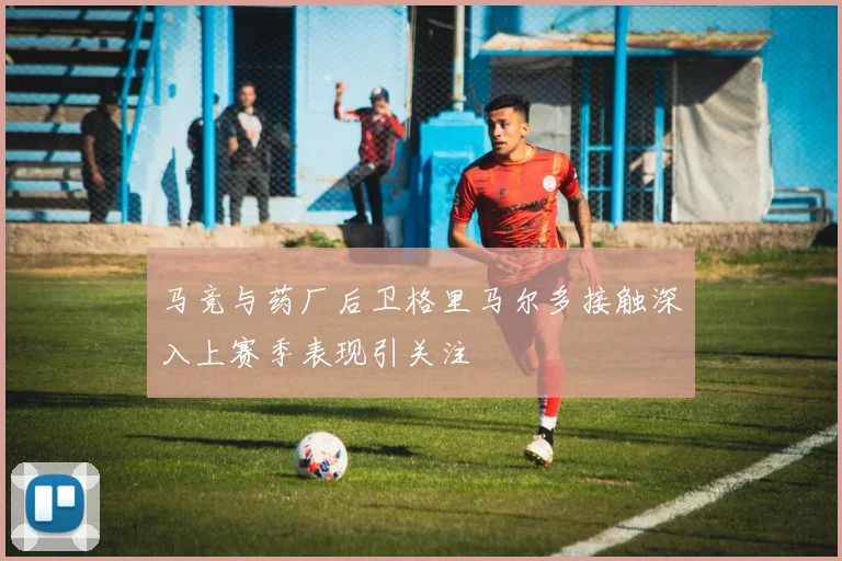 马竞与药厂后卫格里马尔多接触深入上赛季表现引关注